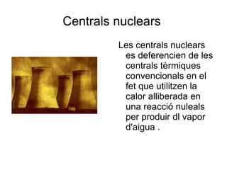 Centrals nuclears  Les centrals nuclears es deferencien de les centrals tèrmiques convencionals en el fet que utilitzen la calor alliberada en una reacció nuleals per produir dl vapor d'aigua . 