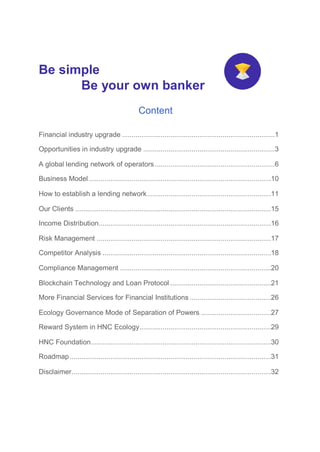 Be simple
Be your own banker
Content
Financial industry upgrade ...............................................................................1
Opportunities in industry upgrade ....................................................................3
A global lending network of operators..............................................................6
Business Model ..............................................................................................10
How to establish a lending network................................................................11
Our Clients .....................................................................................................15
Income Distribution.........................................................................................16
Risk Management ..........................................................................................17
Competitor Analysis .......................................................................................18
Compliance Management ..............................................................................20
Blockchain Technology and Loan Protocol ....................................................21
More Financial Services for Financial Institutions ..........................................26
Ecology Governance Mode of Separation of Powers ....................................27
Reward System in HNC Ecology....................................................................29
HNC Foundation.............................................................................................30
Roadmap........................................................................................................31
Disclaimer.......................................................................................................32
 