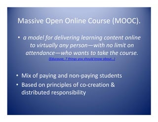 Massive Open Online Course (MOOC).
• a model for delivering learning content online
to virtually any person—with no limit on
attendance—who wants to take the course.
(Educause, 7 things you should know about…)

• Mix of paying and non-paying students
• Based on principles of co-creation &
distributed responsibility

 