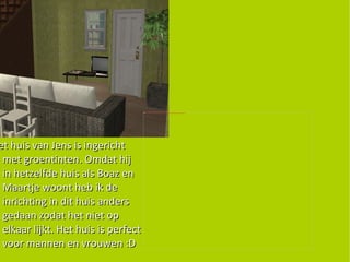 Het huis van Jens is ingericht met groentinten. Omdat hij in hetzelfde huis als Boaz en Maartje woont heb ik de inrichting in dit huis anders gedaan zodat het niet op elkaar lijkt. Het huis is perfect voor mannen en vrouwen :D 