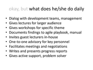 okay, but what does he/she do daily
•   Dialog with development teams, management
•   Gives lectures for larger audience
•   Gives workshops for specific theme
•   Documents findings to agile playbook, manual
•   Invites guest lecturers in-house
•   One-to-one advisory for key personnel
•   Facilitates meetings and negotiations
•   Writes and presents progress reports
•   Gives active support, problem solver
 