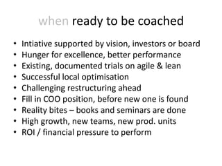 when ready to be coached
•   Intiative supported by vision, investors or board
•   Hunger for excellence, better performance
•   Existing, documented trials on agile & lean
•   Successful local optimisation
•   Challenging restructuring ahead
•   Fill in COO position, before new one is found
•   Reality bites – books and seminars are done
•   High growth, new teams, new prod. units
•   ROI / financial pressure to perform
 
