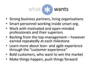 what            wants
• Strong business partners, living organisations
• Smart personnel working inside smart org.
• Work with motivated and open-minded
  professionals and their superiors
• Backing from the top-management – however
  earned repeatedly at each milestone
• Learn more about lean- and agile experience
  through the ”customer experience”
• Bold customers, who want to win the market
• Make things happen, push things forward
 