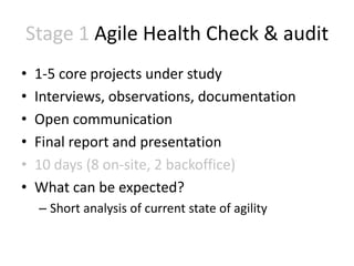 Stage 1 Agile Health Check & audit
•   1-5 core projects under study
•   Interviews, observations, documentation
•   Open communication
•   Final report and presentation
•   10 days (8 on-site, 2 backoffice)
•   What can be expected?
    – Short analysis of current state of agility
 