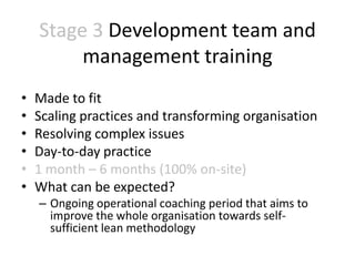 Stage 3 Development team and
         management training
•   Made to fit
•   Scaling practices and transforming organisation
•   Resolving complex issues
•   Day-to-day practice
•   1 month – 6 months (100% on-site)
•   What can be expected?
    – Ongoing operational coaching period that aims to
      improve the whole organisation towards self-
      sufficient lean methodology
 