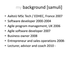 my background [samuli]
•   AaltoU MSc Tech / EDHEC, France 2007
•   Software developer 2000-2004
•   Agile program management, UK 2006
•   Agile software developer 2007
•   Business owner 2008
•   Entrepreneur and sales operations 2008-
•   Lecturer, advisor and coach 2010 -
 
