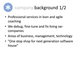 company background 1/2
• Professional services in lean and agile
  coaching
• We debug, fine-tune and fix living sw-
  companies
• Areas of business, management, technology
• ”One stop shop for next generation software
  house”
 