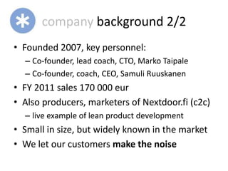 company background 2/2
• Founded 2007, key personnel:
  – Co-founder, lead coach, CTO, Marko Taipale
  – Co-founder, coach, CEO, Samuli Ruuskanen
• FY 2011 sales 170 000 eur
• Also producers, marketers of Nextdoor.fi (c2c)
  – live example of lean product development
• Small in size, but widely known in the market
• We let our customers make the noise
 