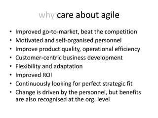 why care about agile
•   Improved go-to-market, beat the competition
•   Motivated and self-organised personnel
•   Improve product quality, operational efficiency
•   Customer-centric business development
•   Flexibility and adaptation
•   Improved ROI
•   Continuously looking for perfect strategic fit
•   Change is driven by the personnel, but benefits
    are also recognised at the org. level
 