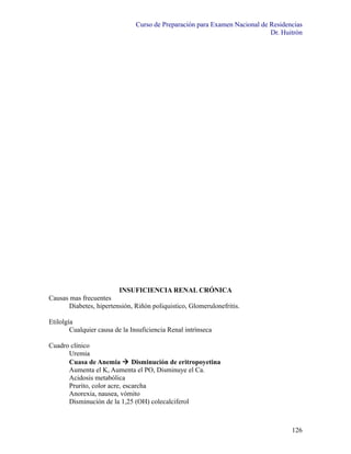 Curso de Preparación para Examen Nacional de Residencias
                                                                             Dr. Huitrón




                        INSUFICIENCIA RENAL CRÓNICA
Causas mas frecuentes
      Diabetes, hipertensión, Riñón poliquistico, Glomerulonefritis.

Etilolgía
        Cualquier causa de la Insuficiencia Renal intrínseca

Cuadro clínico
      Uremia
      Cuasa de Anemia  Disminución de eritropoyetina
      Aumenta el K, Aumenta el PO, Disminuye el Ca.
      Acidosis metabólica
      Prurito, color acre, escarcha
      Anorexia, nausea, vómito
      Disminución de la 1,25 (OH) colecalciferol



                                                                                    126
 