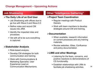 Change Management – Upcoming Actions
38
Job Shadowing Other “Intelligence Gathering”
The Daily Life of an End User
 Job Shadowing with offices due to
go live with Wave 0 and Wave 0.5
 Refine notes and record CM
issues into JIRA
 Identify the impacted roles and
processes
 Vet with all to be sure everything
is captured
Stakeholder Analysis
 Role-based analysis.
 Develop CM strategies for both
communication and training.
 Work with Communications &
Marketing Specialist, User
Experience Lead on
Communication Mechanisms.
Project Team Coordination
 Regular meetings with Product
Owners.
 Work with team members to develop
strategies around CM and training.
Documentation
 When available, research information
on current processes and any training
materials.
 Review websites, iSites, Confluence
and policy documentation
LIMS and other Meetings
 Listening for the fears, concerns, and
positive reactions to demonstrations of
CS functionality.
 Establish relationships with LIMs to
facilitate job shadowing activities.
 