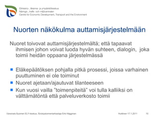 Nuorten näkökulma auttamisjärjestelmään Nuoret toivovat auttamisjärjestelmältä; että tapaavat ihmisen johon voivat luoda hyvän suhteen, dialogin,  joka toimii heidän oppaana järjestelmässä Eläkepäätöksen pohjalla pitkä prosessi, joissa varhainen puuttuminen ei ole toiminut  Nuoret ajetaan/ajautuvat tilanteeseen Kun vuosi vailla ”toimenpiteitä” voi tulla kalliiksi on välttämätöntä että palveluverkosto toimii  Huittinen 17.1.2011 Varsinais-Suomen ELY-keskus, Sivistystoimentarkastaja Erik Häggman 