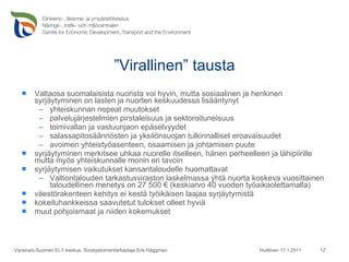 ” Virallinen” tausta Valtaosa suomalaisista nuorista voi hyvin, mutta sosiaalinen ja henkinen syrjäytyminen on lasten ja nuorten keskuudessa lisääntynyt yhteiskunnan nopeat muutokset  palvelujärjestelmien pirstaleisuus ja sektoroituneisuus  toimivallan ja vastuunjaon epäselvyydet salassapitosäännösten ja yksilönsuojan tulkinnalliset eroavaisuudet avoimen yhteistyöasenteen, osaamisen ja johtamisen puute syrjäytyminen merkitsee uhkaa nuorelle itselleen, hänen perheelleen ja lähipiirille mutta myös yhteiskunnalle monin eri tavoin syrjäytymisen vaikutukset kansantaloudelle huomattavat Valtiontalouden tarkastusviraston laskelmassa yhtä nuorta koskeva vuosittainen taloudellinen menetys on 27 500 € (keskiarvo 40 vuoden työaikaolettamalla)  väestörakenteen kehitys ei kestä työikäisen laajaa syrjäytymistä kokeiluhankkeissa saavutetut tulokset olleet hyviä muut pohjoismaat ja niiden kokemukset Huittinen 17.1.2011 Varsinais-Suomen ELY-keskus, Sivistystoimentarkastaja Erik Häggman 