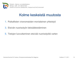 Kolme keskeistä muutosta Paikallisten viranomaisten monialainen yhteistyö Etsivän nuorisotyön lakisääteistäminen Tietojen luovuttaminen etsivää nuorisotyötä varten Huittinen 17.1.2011 Varsinais-Suomen ELY-keskus, Sivistystoimentarkastaja Erik Häggman 