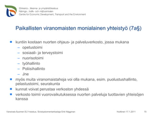 Paikallisten viranomaisten monialainen yhteistyö (7a§) kuntiin kootaan nuorten ohjaus- ja palveluverkosto, jossa mukana opetustoimi  sosiaali- ja terveystoimi nuorisotoimi työhallinto Poliisihallinto Jne myös muita viranomaistahoja voi olla mukana, esim. puolustushallinto, pelastustoimi, seurakunta kunnat voivat perustaa verkoston yhdessä verkosto toimii vuorovaikutuksessa nuorten palveluja tuottavien yhteisöjen kanssa Huittinen 17.1.2011 Varsinais-Suomen ELY-keskus, Sivistystoimentarkastaja Erik Häggman 