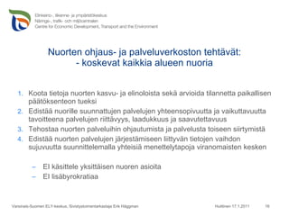 Nuorten ohjaus- ja palveluverkoston tehtävät: - koskevat kaikkia alueen nuoria Koota tietoja nuorten kasvu- ja elinoloista sekä arvioida tilannetta paikallisen päätöksenteon tueksi  Edistää nuorille suunnattujen palvelujen yhteensopivuutta ja vaikuttavuutta tavoitteena palvelujen riittävyys, laadukkuus ja saavutettavuus Tehostaa nuorten palveluihin ohjautumista ja palvelusta toiseen siirtymistä Edistää nuorten palvelujen järjestämiseen liittyvän tietojen vaihdon sujuvuutta suunnittelemalla yhteisiä menettelytapoja viranomaisten kesken EI käsittele yksittäisen nuoren asioita  EI lisäbyrokratiaa Huittinen 17.1.2011 Varsinais-Suomen ELY-keskus, Sivistystoimentarkastaja Erik Häggman 