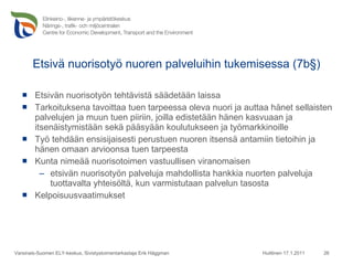 Etsivä nuorisotyö nuoren palveluihin tukemisessa (7b§) Etsivän nuorisotyön tehtävistä säädetään laissa Tarkoituksena tavoittaa tuen tarpeessa oleva nuori ja auttaa hänet sellaisten palvelujen ja muun tuen piiriin, joilla edistetään hänen kasvuaan ja itsenäistymistään sekä pääsyään koulutukseen ja työmarkkinoille Työ tehdään ensisijaisesti perustuen nuoren itsensä antamiin tietoihin ja hänen omaan arvioonsa tuen tarpeesta Kunta nimeää nuorisotoimen vastuullisen viranomaisen etsivän nuorisotyön palveluja mahdollista hankkia nuorten palveluja tuottavalta yhteisöltä, kun varmistutaan palvelun tasosta Kelpoisuusvaatimukset Huittinen 17.1.2011 Varsinais-Suomen ELY-keskus, Sivistystoimentarkastaja Erik Häggman 