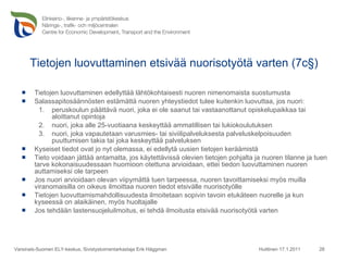 Tietojen luovuttaminen etsivää nuorisotyötä varten (7c§) Tietojen luovuttaminen edellyttää lähtökohtaisesti nuoren nimenomaista suostumusta Salassapitosäännösten estämättä nuoren yhteystiedot tulee kuitenkin luovuttaa, jos nuori: peruskoulun päättävä nuori, joka ei ole saanut tai vastaanottanut opiskelupaikkaa tai aloittanut opintoja nuori, joka alle 25-vuotiaana keskeyttää ammatillisen tai lukiokoulutuksen nuori, joka vapautetaan varusmies- tai siviilipalveluksesta palveluskelpoisuuden puuttumisen takia tai joka keskeyttää palveluksen Kyseiset tiedot ovat jo nyt olemassa, ei edellytä uusien tietojen keräämistä Tieto voidaan jättää antamatta, jos käytettävissä olevien tietojen pohjalta ja nuoren tilanne ja tuen tarve kokonaisuudessaan huomioon otettuna arvioidaan, ettei tiedon luovuttaminen nuoren auttamiseksi ole tarpeen Jos nuori arvioidaan olevan viipymättä tuen tarpeessa, nuoren tavoittamiseksi myös muilla viranomaisilla on oikeus ilmoittaa nuoren tiedot etsivälle nuorisotyölle Tietojen luovuttamismahdollisuudesta ilmoitetaan sopivin tavoin etukäteen nuorelle ja kun kyseessä on alaikäinen, myös huoltajalle Jos tehdään lastensuojeluilmoitus, ei tehdä ilmoitusta etsivää nuorisotyötä varten Huittinen 17.1.2011 Varsinais-Suomen ELY-keskus, Sivistystoimentarkastaja Erik Häggman 