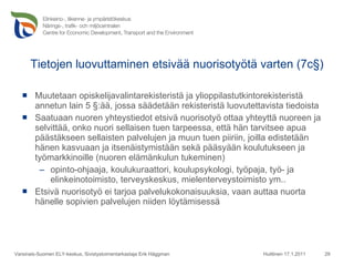 Tietojen luovuttaminen etsivää nuorisotyötä varten (7c§) Muutetaan opiskelijavalintarekisteristä ja ylioppilastutkintorekisteristä annetun lain 5 §:ää, jossa säädetään rekisteristä luovutettavista tiedoista Saatuaan nuoren yhteystiedot etsivä nuorisotyö ottaa yhteyttä nuoreen ja selvittää, onko nuori sellaisen tuen tarpeessa, että hän tarvitsee apua päästäkseen sellaisten palvelujen ja muun tuen piiriin, joilla edistetään hänen kasvuaan ja itsenäistymistään sekä pääsyään koulutukseen ja työmarkkinoille (nuoren elämänkulun tukeminen)   opinto-ohjaaja, koulukuraattori, koulupsykologi, työpaja, työ- ja elinkeinotoimisto, terveyskeskus, mielenterveystoimisto ym.. Etsivä nuorisotyö ei tarjoa palvelukokonaisuuksia, vaan auttaa nuorta hänelle sopivien palvelujen niiden löytämisessä Huittinen 17.1.2011 Varsinais-Suomen ELY-keskus, Sivistystoimentarkastaja Erik Häggman 