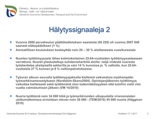 Hälytyssignaaleja 2 Vuonna 2000 peruskoulun päättötodistuksen saaneista (66 228) oli vuonna 2007 640 saaneet eläkepäätöksen (1 %) Ammatillisen koulutuksen keskeyttää noin 20 – 30 % aloittaneesta vuosikurssista Nuorten työttömyysaste lähes kolminkertainen 25-64-vuotiaiden työttömyysasteeseen verrattuna. Nuoret yliedustettuja suhdanneherkillä aloilla: neljä viidestä nuoresta työskentelee yksityisellä sektorilla ja vain 14 % kunnissa ja  % valtiolla, kun 25-64-vuotiaista 27 % kunnan ja 8 % valtionpalveluksessa.  Työuran alkuun osuvalla työttömyysjaksolla kielteisiä vaikutuksia myöhempään työmarkkinamenestykseen (Nordstöm-Skans2004). Opintojenjälkeinen työttömyys vaikuttaa kielteisesti sekä työttömänä olon todennäköisyyteen että tuloihin vielä viisi vuotta valmistumisen jälkeen (VM 14/2010) Nuoria työttömiä noin 34 000 hlöä ja työmarkkinoiden ulkopuolella viranomaisten ulottumattomissa arvioidaan olevan noin 30 000 - (TEM/2010) 45 000 nuorta (Häggman 2010) Huittinen 17.1.2011 Varsinais-Suomen ELY-keskus, Sivistystoimentarkastaja Erik Häggman 