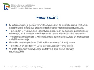 Resurssointi Nuorten ohjaus- ja palveluverkoston työ ei aiheuta kunnalle uusia välittömiä kustannuksia, koska työ organisoidaan osaksi viranhaltioiden työnkuvia.  Toimivallan ja vastuunjaon selkiintyessä päästään purkamaan päällekkäisiä toimintoja, eikä samaan toimintaan enää varata moninkertaisia resursseja Yhdistämällä osaamista ja yhtenäistämällä toimintakulttuureja on mahdollista säästää resursseja Etsivään nuorisotyöhön v. 2009 valtionavustusta 2,5 milj. euroa   Toimintaan on osoitettu v. 2010 talousarviossa 6,8 milj. euroa  V. 2011 talousarvioesityksessä esitetty 6,6 milj. euroa etsivään nuorisotyöhön Huittinen 17.1.2011 Varsinais-Suomen ELY-keskus, Sivistystoimentarkastaja Erik Häggman 