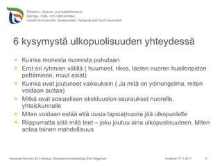 6 kysymystä ulkopuolisuuden yhteydessä Kuinka monesta nuoresta puhutaan Erot eri ryhmien välillä ( huumeet, rikos, lasten nuoren huollonpidon pettäminen, muut asiat) Kuinka ovat joutuneet vaikeuksiin ( Ja mitä on ydinongelma, miten voidaan auttaa) Mitkä ovat sosiaalisen ekskluusion seuraukset nuorelle, yhteiskunnalle Miten voidaan estää että uusia lapsia(nuoria jää ulkopuolelle Riippumatta siitä mitä teet – joku joutuu aina ulkopuolisuuteen. Miten antaa toinen mahdollisuus Huittinen 17.1.2011 Varsinais-Suomen ELY-keskus, Sivistystoimentarkastaja Erik Häggman 