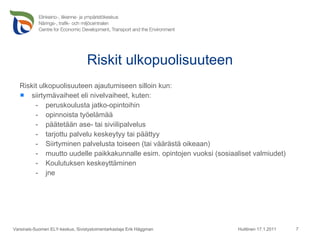Riskit ulkopuolisuuteen Riskit ulkopuolisuuteen ajautumiseen silloin kun: siirtymävaiheet eli nivelvaiheet, kuten: peruskoulusta jatko-opintoihin opinnoista työelämää päätetään ase- tai siviilipalvelus tarjottu palvelu keskeytyy tai päättyy Siirtyminen palvelusta toiseen (tai väärästä oikeaan) muutto uudelle paikkakunnalle esim. opintojen vuoksi (sosiaaliset valmiudet) Koulutuksen keskeyttäminen jne Huittinen 17.1.2011 Varsinais-Suomen ELY-keskus, Sivistystoimentarkastaja Erik Häggman 
