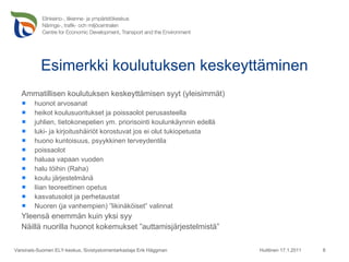 Esimerkki koulutuksen keskeyttäminen Ammatillisen koulutuksen keskeyttämisen syyt (yleisimmät) huonot arvosanat heikot koulusuoritukset ja poissaolot perusasteella juhlien, tietokonepelien ym. priorisointi koulunkäynnin edellä luki- ja kirjoitushäiriöt korostuvat jos ei olut tukiopetusta huono kuntoisuus, psyykkinen terveydentila poissaolot haluaa vapaan vuoden halu töihin (Raha) koulu järjestelmänä liian teoreettinen opetus kasvatusolot ja perhetaustat Nuoren (ja vanhempien) ”likinäköiset” valinnat Yleensä enemmän kuin yksi syy Näillä nuorilla huonot kokemukset ”auttamisjärjestelmistä” Huittinen 17.1.2011 Varsinais-Suomen ELY-keskus, Sivistystoimentarkastaja Erik Häggman 