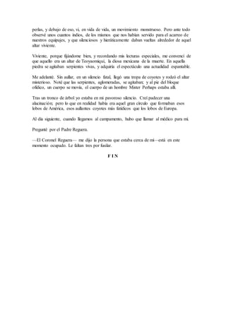 perlas, y debajo de eso, vi, en vida de vida, un movimiento monstruoso. Pero ante todo
observé unos cuantos indios, de los mismos que nos habían servido para el acarreo de
nuestros equipajes, y que silenciosos y hieráticamente daban vueltas alrededor de aquel
altar viviente.
Viviente, porque fijándome bien, y recordando mis lecturas especiales, me convencí de
que aquello era un altar de Teoyaomiqui, la diosa mexicana de la muerte. En aquella
piedra se agitaban serpientes vivas, y adquiría el espectáculo una actualidad espantable.
Me adelanté. Sin aullar, en un silencio fatal, llegó una tropa de coyotes y rodeó el altar
misterioso. Noté que las serpientes, aglomeradas, se agitaban; y al pie del bloque
ofídico, un cuerpo se movía, el cuerpo de un hombre Mister Perhaps estaba allí.
Tras un tronco de árbol yo estaba en mi pavoroso silencio. Creí padecer una
alucinación; pero lo que en realidad había era aquel gran círculo que formaban esos
lobos de América, esos aullantes coyotes más fatídicos que los lobos de Europa.
Al día siguiente, cuando llegamos al campamento, hubo que llamar al médico para mí.
Pregunté por el Padre Reguera.
—El Coronel Reguera— me dijo la persona que estaba cerca de mí—está en este
momento ocupado. Le faltan tres por fusilar.
F I N
 