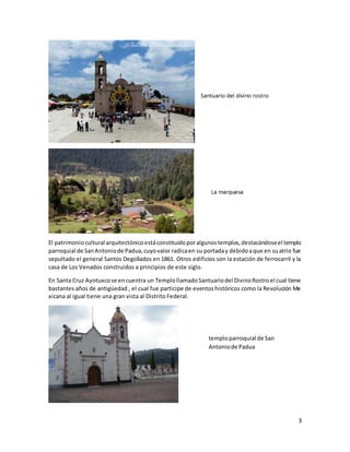 3
El patrimoniocultural arquitectónicoestáconstituidoporalgunostemplos,destacándoseel templo
parroquial de SanAntoniode Padua,cuyovalor radicaen su portaday debidoaque en suatrio fue
sepultado el general Santos Degollados en 1861. Otros edificios son la estación de ferrocarril y la
casa de Los Venados construidos a principios de este siglo.
En Santa Cruz Ayotuxcose encuentra un TemplollamadoSantuariodel DivinoRostroel cual tiene
bastantes años de antigüedad , el cual fue participe de eventoshistóricos como la Revolución Me
xicana al igual tiene una gran vista al Distrito Federal.
temploparroquial de San
Antoniode Padua
 