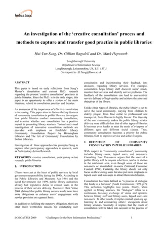 An investigation of the ‘creative consultation’ process and
 methods to capture and transfer good practice in public libraries

                   Hui-Yun Sung, Dr. Gillian Ragsdell and Dr. Mark Hepworth
                                                Loughborough University
                                            Department of Information Science
                                       Loughborough, Leicestershire, UK, LE11 3TU
                                           Correspond to : H.Sung@lboro.ac.uk


ABSTRACT                                                         consultation and incorporating their feedback into
                                                                 decisions regarding library services. For example,
This paper is based on early reflections from Sung’s             consultation helps library staff discover users’ needs,
Master’s dissertation and current Ph.D. research                 monitor their services and identify service problems. The
regarding the present ‘creative consultation’ practices in       feedback of the consultation can lead to user-centred
public libraries. Since the Ph.D. is in its early stages, this   service delivery of high-quality and achieve the aims and
paper is an opportunity to offer a review of the main            objectives of the library.
literature, related to consultation practices and theories.
                                                                 Unlike other types of libraries, the pubic library is set to
An awareness of the importance of effective consultation
                                                                 serve the local community, varying from children to
is increasing. This paper aims to discuss the key features
of community consultation in public libraries, investigate       elderly people, from blue collar to professional and
how public libraries conduct community consultation,             managerial, from illiterate to highly literate. The diversity
and examine whether user consultation has a positive             of the user community makes the public library service
impact in promoting library services. Textual and visual         delivery more difficult than that of other types of libraries.
investigation of innovative consultation methods are             It becomes even harder to meet the needs of everyone of
provided with emphasis on Birchfield Library                     different ages and different social classes. Thus,
Community Consultation Project by Birmingham                     community consultation becomes a priority for public
Libraries and The Art of Community Consultation by               libraries, both to improve service and achieve targets.
Bolton Libraries.
                                                                 2.   DEFINITION      OF       COMMUNITY
Investigation of these approaches has prompted Sung to                CONSULTATION IN PUBLIC LIBRARIES
explore other participatory approaches to research, such
as Participatory Action Research.                                With respect to “community consultation”, community
                                                                 includes library users, lapsed users, and non-users.
KEYWORDS: creative consultation, participatory action            Consulting Your Consumers argues that the users of a
research, public libraries                                       public library will be anyone who lives, works or studies
                                                                 in the catchment area, even though some of those are
1.   INTRODUCTION                                                non-users or dissatisfied ex-users (National Consumer
                                                                 Council, 1994). Certainly, the library should not only
Clients were put at the heart of public services by local        focus on the existing users but also put more emphasis on
government responsibility during the 1990s. According to         lapsed users and non-users to attract them into libraries.
the Public Libraries and Museums Act 1964 and the
Local Government Act 1999, public library authorities            Consultation has been defined as “a process of dialogue
already had legislative duties to consult users in the           that leads to a decision” (Audit Commission, 1999, p.7).
process of their service delivery. Moreover, Best Value          This definition highlights two points. Firstly, when
2001 claimed that public library sectors would now have          applied in library services, the “dialogue” refers to a
more obligations to enhance users’ engagement with               continuous, two-way exchange of views and opinions
                                                                 between library staff and library users, lapsed users and
service provision on a general basis.
                                                                 non-users. In other words, it implies mutual speaking up,
                                                                 listening to and considering others’ viewpoints about
In addition to fulfilling the statutory obligation, there are    library services. Secondly, it implies that the result of
other more worthwhile reasons for conducting user                consultation will be taken into account in the process of


BOBCATSSS 2009                “Challenges for the New Information Professional”                               1
 