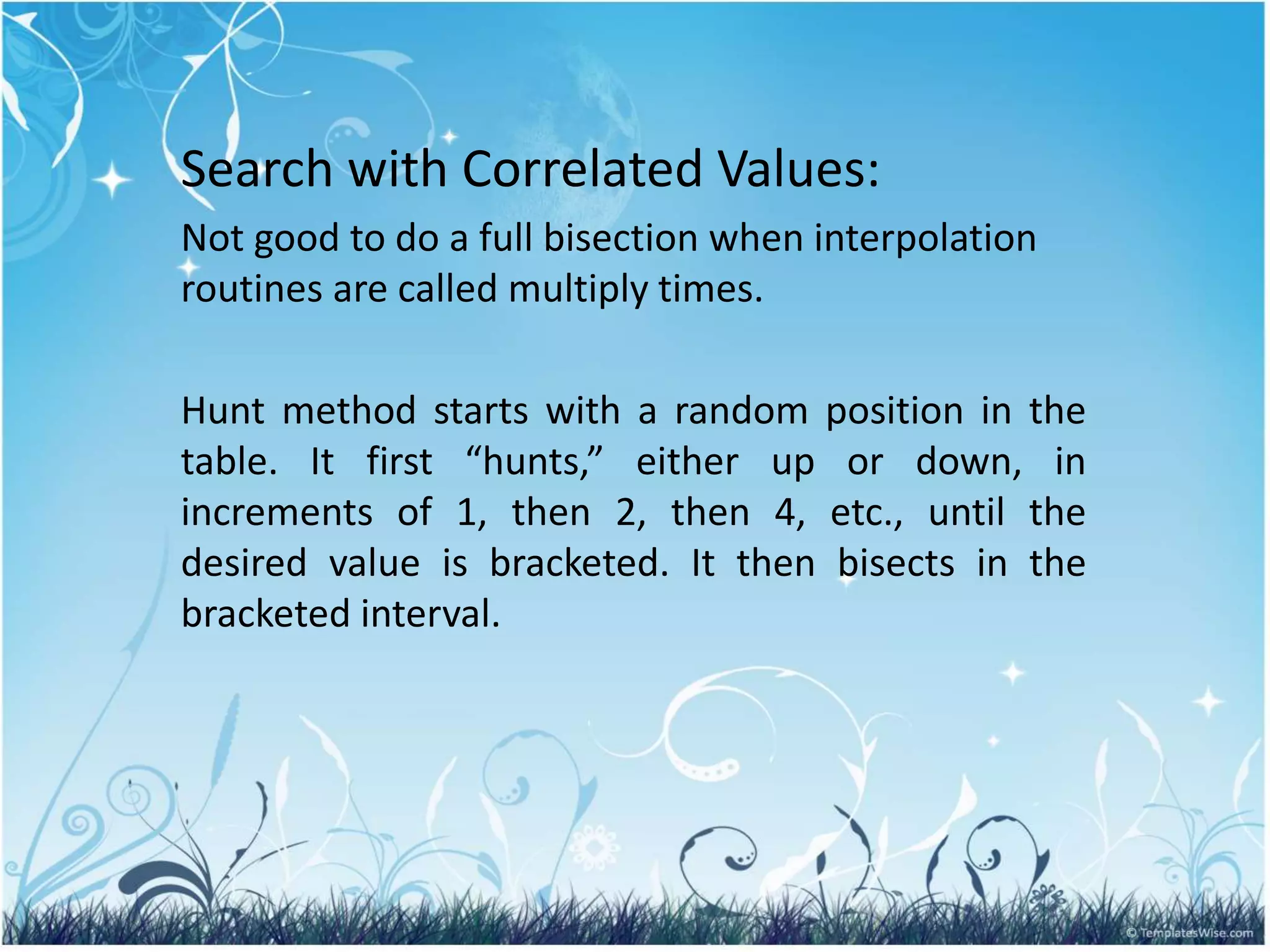 Search with Correlated Values:
Not good to do a full bisection when interpolation
routines are called multiply times.
Hunt method starts with a random position in the
table. It first “hunts,” either up or down, in
increments of 1, then 2, then 4, etc., until the
desired value is bracketed. It then bisects in the
bracketed interval.
 