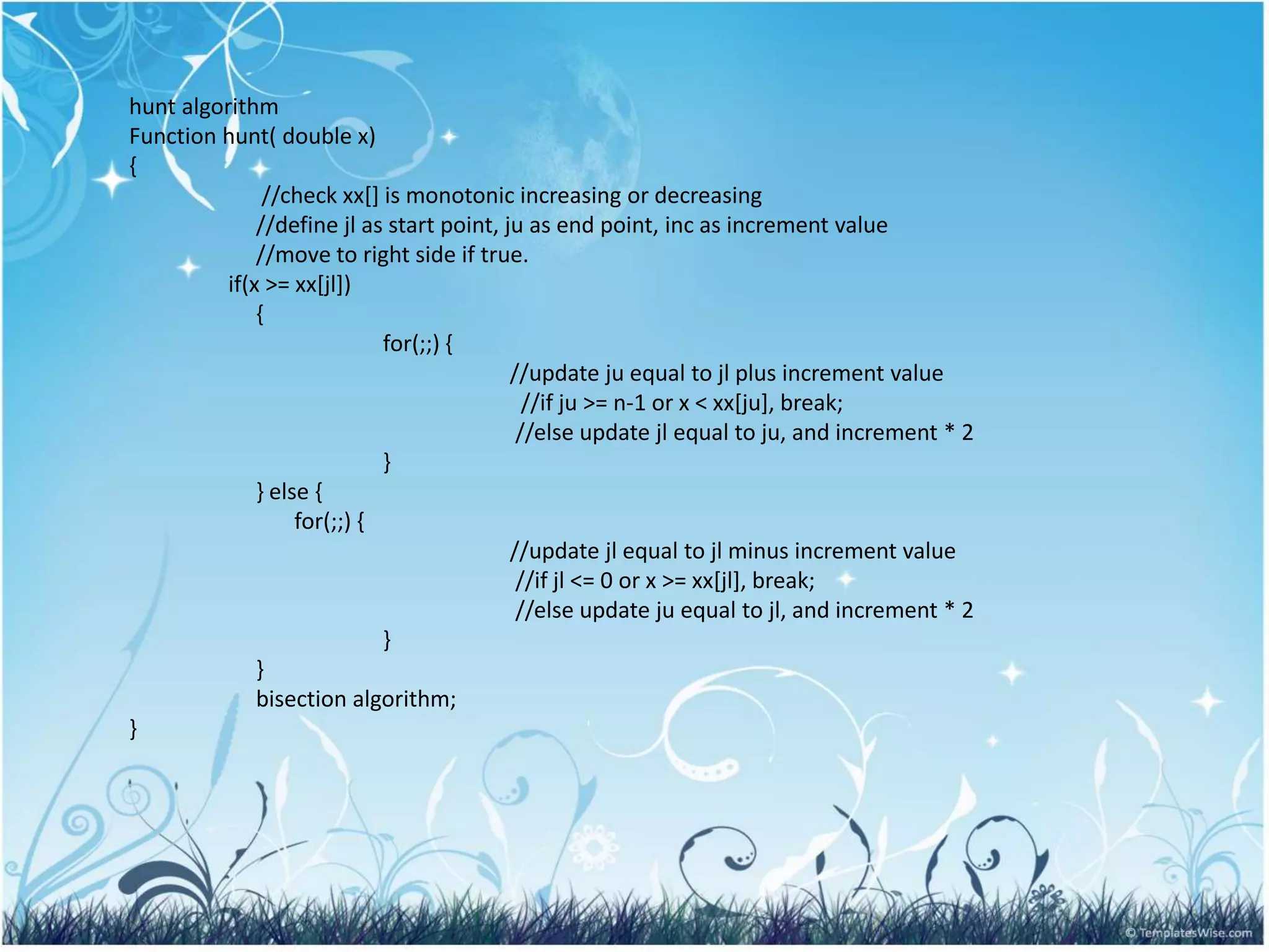 hunt algorithm
Function hunt( double x)
{
//check xx[] is monotonic increasing or decreasing
//define jl as start point, ju as end point, inc as increment value
//move to right side if true.
if(x >= xx[jl])
{
for(;;) {
//update ju equal to jl plus increment value
//if ju >= n-1 or x < xx[ju], break;
//else update jl equal to ju, and increment * 2
}
} else {
for(;;) {
//update jl equal to jl minus increment value
//if jl <= 0 or x >= xx[jl], break;
//else update ju equal to jl, and increment * 2
}
}
bisection algorithm;
}
 