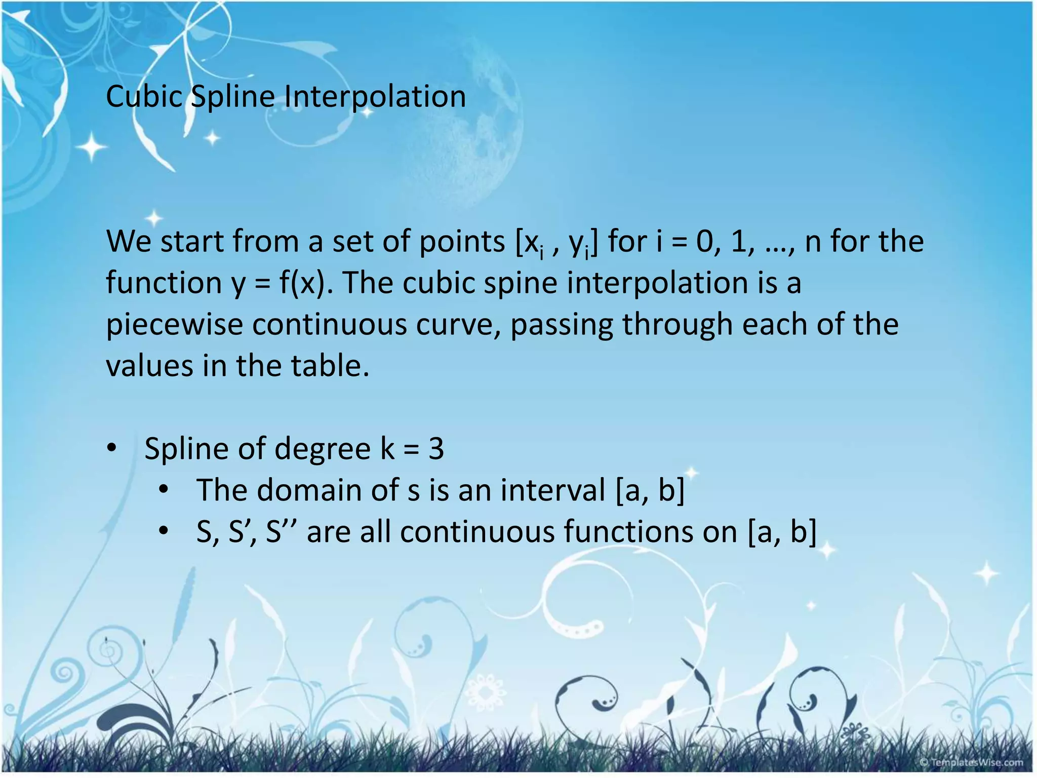 Cubic Spline Interpolation
We start from a set of points [xi , yi] for i = 0, 1, …, n for the
function y = f(x). The cubic spine interpolation is a
piecewise continuous curve, passing through each of the
values in the table.
• Spline of degree k = 3
• The domain of s is an interval [a, b]
• S, S’, S’’ are all continuous functions on [a, b]
 