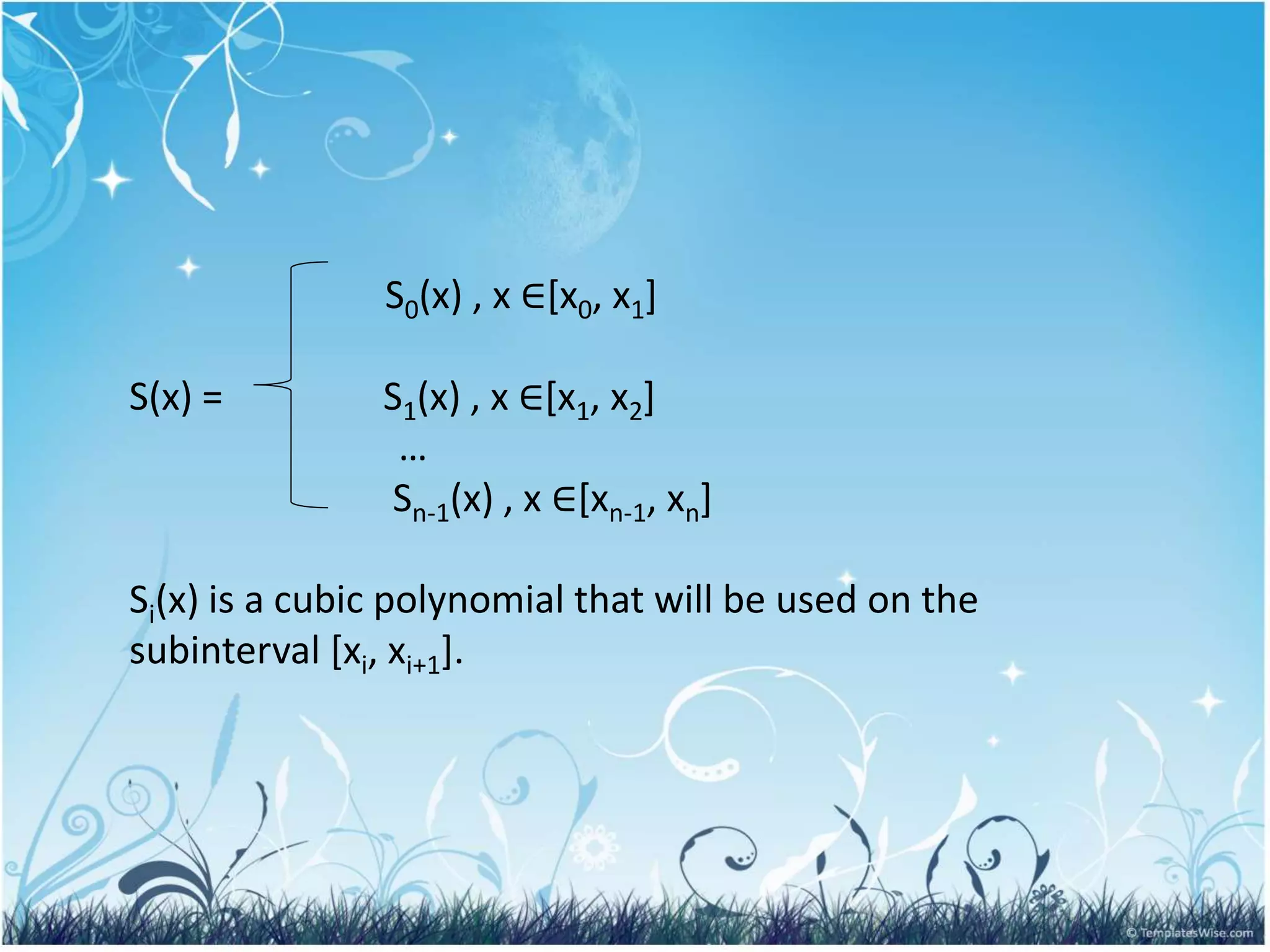 S0(x) , x ∈[x0, x1]
S(x) = S1(x) , x ∈[x1, x2]
…
Sn-1(x) , x ∈[xn-1, xn]
Si(x) is a cubic polynomial that will be used on the
subinterval [xi, xi+1].
 