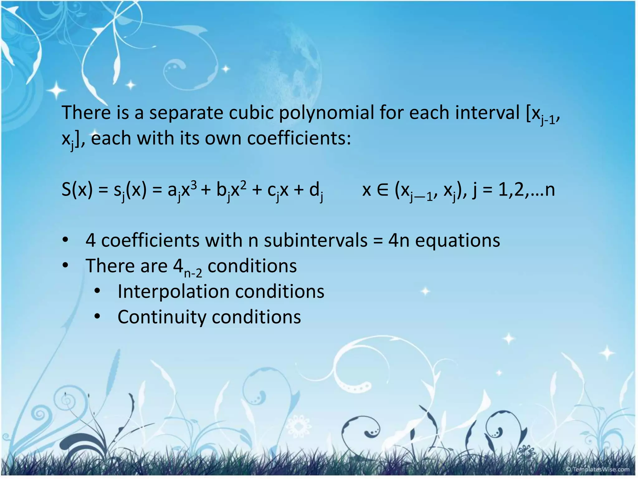 There is a separate cubic polynomial for each interval [xj-1,
xj], each with its own coefficients:
S(x) = sj(x) = ajx3 + bjx2 + cjx + dj x ∈ (xj—1, xj), j = 1,2,…n
• 4 coefficients with n subintervals = 4n equations
• There are 4n-2 conditions
• Interpolation conditions
• Continuity conditions
 