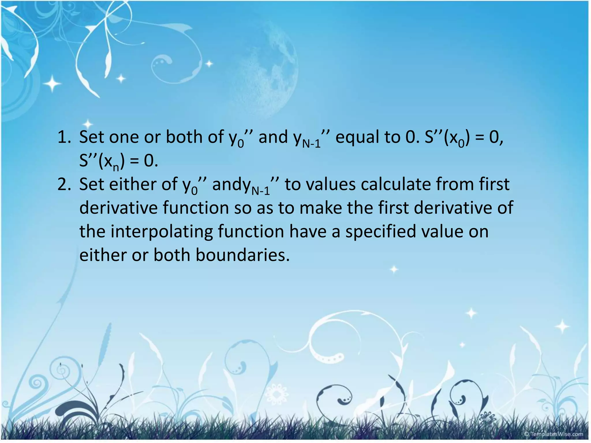 1. Set one or both of y0’’ and yN-1’’ equal to 0. S’’(x0) = 0,
S’’(xn) = 0.
2. Set either of y0’’ andyN-1’’ to values calculate from first
derivative function so as to make the first derivative of
the interpolating function have a specified value on
either or both boundaries.
 