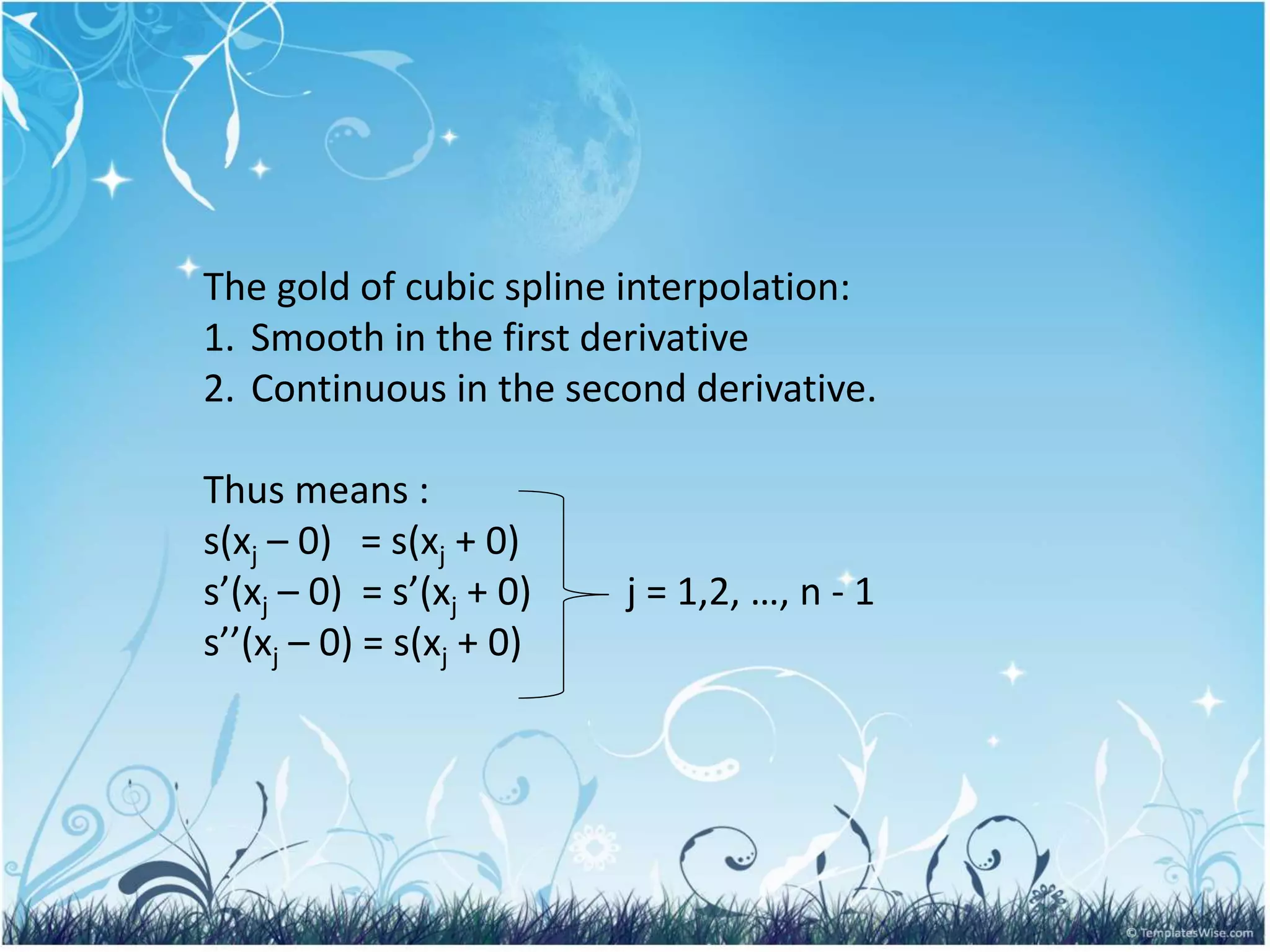 The gold of cubic spline interpolation:
1. Smooth in the first derivative
2. Continuous in the second derivative.
Thus means :
s(xj – 0) = s(xj + 0)
s’(xj – 0) = s’(xj + 0) j = 1,2, …, n - 1
s’’(xj – 0) = s(xj + 0)
 