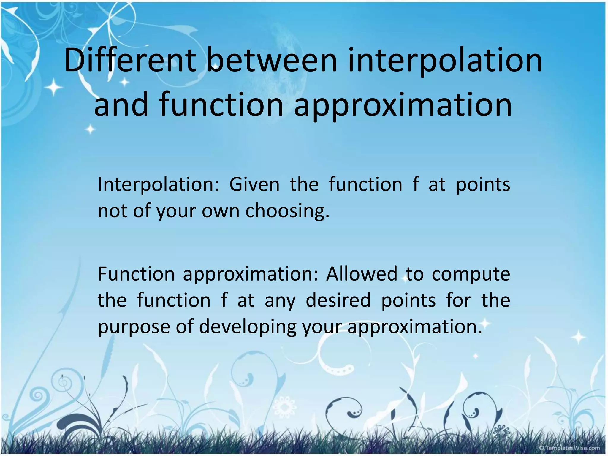 Different between interpolation
and function approximation
Interpolation: Given the function f at points
not of your own choosing.
Function approximation: Allowed to compute
the function f at any desired points for the
purpose of developing your approximation.
 