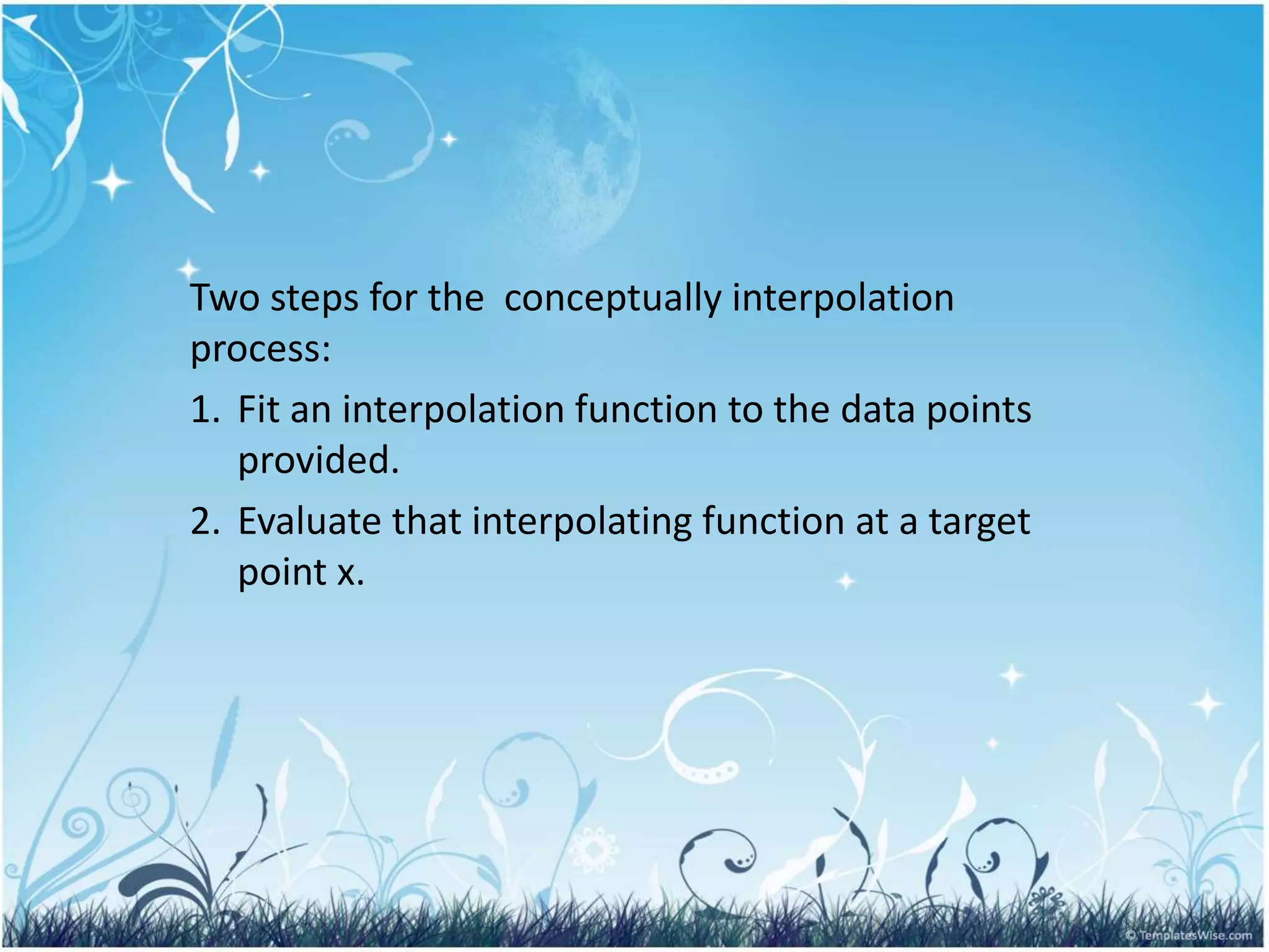 Two steps for the conceptually interpolation
process:
1. Fit an interpolation function to the data points
provided.
2. Evaluate that interpolating function at a target
point x.
 