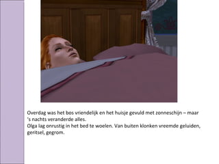 Overdag was het bos vriendelijk en het huisje gevuld met zonneschijn – maar
‘s nachts veranderde alles.
Olga lag onrustig in het bed te woelen. Van buiten klonken vreemde geluiden,
geritsel, gegrom.
 