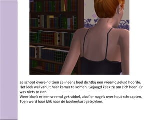 Ze schoot overeind toen ze ineens heel dichtbij een vreemd geluid hoorde.
Het leek wel vanuit haar kamer te komen. Gejaagd keek ze om zich heen. Er
was niets te zien.
Weer klonk er een vreemd gekrabbel, alsof er nagels over hout schraapten.
Toen werd haar blik naar de boekenkast getrokken.
 