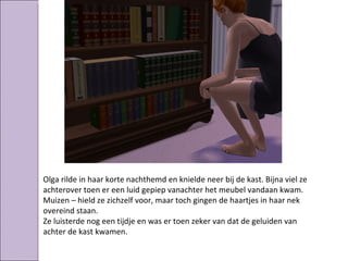 Olga rilde in haar korte nachthemd en knielde neer bij de kast. Bijna viel ze
achterover toen er een luid gepiep vanachter het meubel vandaan kwam.
Muizen – hield ze zichzelf voor, maar toch gingen de haartjes in haar nek
overeind staan.
Ze luisterde nog een tijdje en was er toen zeker van dat de geluiden van
achter de kast kwamen.
 