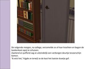De volgende morgen, na college, verzamelde ze al haar krachten en begon de
boekenkast opzij te schuiven.
Zwetend en puffend zag ze uiteindelijk een verborgen deurtje tevoorschijn
komen.
‘Ik wist het,’ hijgde ze terwijl ze de kast het laatste duwtje gaf.
 