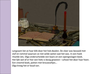 Langzaam liet ze haar blik door het hok dwalen. De vloer was bezaaid met
stof en rommel waarvan ze niet wilde weten wat het was. In een hoek
ritselde iets. Olga onderscheidde een kaars en een opengeslagen boek.
Het lijkt wel of er hier een heks is bezig geweest – schoot het door haar heen.
Een vreemd boek, potten met brouwseltjes…
Olga kreeg het er koud van.
 