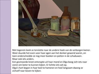 Met tegenzin keek ze tenslotte naar de andere hoek van de verborgen kamer.
Weer duurde het even voor haar ogen aan het donker gewend waren, en
toen onderscheidde ze nog meer boeken en potten in de schaduwen.
Maar ook iets anders.
Een gesmoorde kreet ontsnapte uit haar mond en Olga boog zich iets naar
voren om beter te kunnen kijken. Er lichtte iets wit op.
Olga’s hart begon in haar keel te hameren en heel langzaam dwong ze
zichzelf naar boven te kijken.
 