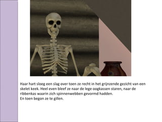 Haar hart sloeg een slag over toen ze recht in het grijnzende gezicht van een
skelet keek. Heel even bleef ze naar de lege oogkassen staren, naar de
ribbenkas waarin zich spinnenwebben gevormd hadden.
En toen begon ze te gillen.
 