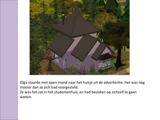 Olga staarde met open mond naar het huisje uit de advertentie. Het was nog
mooier dan ze zich had voorgesteld.
Ze was het zat in het studentenhuis, en had besloten op zichzelf te gaan
wonen.
 