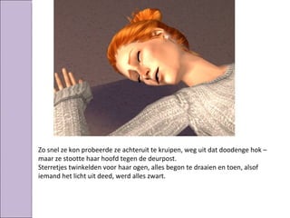 Zo snel ze kon probeerde ze achteruit te kruipen, weg uit dat doodenge hok –
maar ze stootte haar hoofd tegen de deurpost.
Sterretjes twinkelden voor haar ogen, alles begon te draaien en toen, alsof
iemand het licht uit deed, werd alles zwart.
 