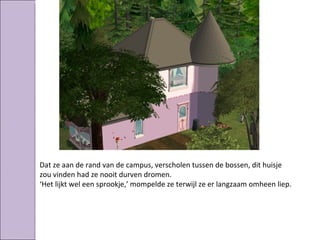 Dat ze aan de rand van de campus, verscholen tussen de bossen, dit huisje
zou vinden had ze nooit durven dromen.
‘Het lijkt wel een sprookje,’ mompelde ze terwijl ze er langzaam omheen liep.
 